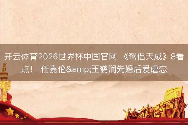 开云体育2026世界杯中国官网 《鸳侣天成》8看点！ 任嘉伦&王鹤润先婚后爱虐恋
