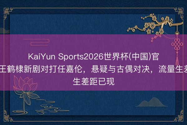 KaiYun Sports2026世界杯(中国)官方网站 王鹤棣新剧对打任嘉伦，悬疑与古偶对决，流量生差距已现