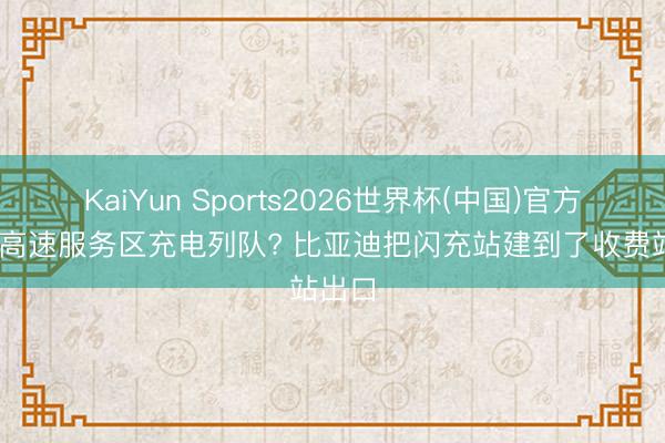 KaiYun Sports2026世界杯(中国)官方网站 高速服务区充电列队? 比亚迪把闪充站建到了收费站出口