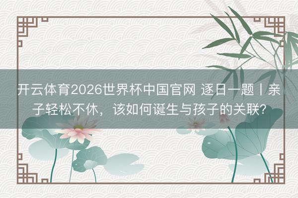 开云体育2026世界杯中国官网 逐日一题丨亲子轻松不休，该如何诞生与孩子的关联？