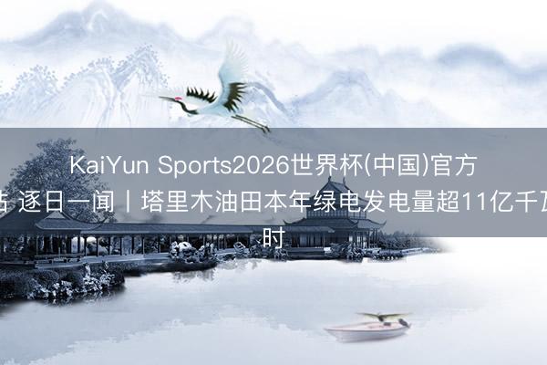 KaiYun Sports2026世界杯(中国)官方网站 逐日一闻丨塔里木油田本年绿电发电量超11亿千瓦时