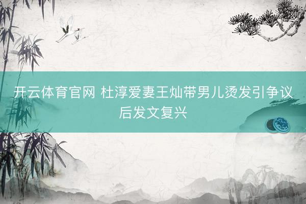 开云体育官网 杜淳爱妻王灿带男儿烫发引争议后发文复兴