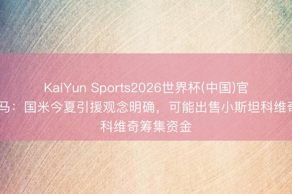KaiYun Sports2026世界杯(中国)官方网站 迪马：国米今夏引援观念明确，可能出售小斯坦科维奇筹集资金