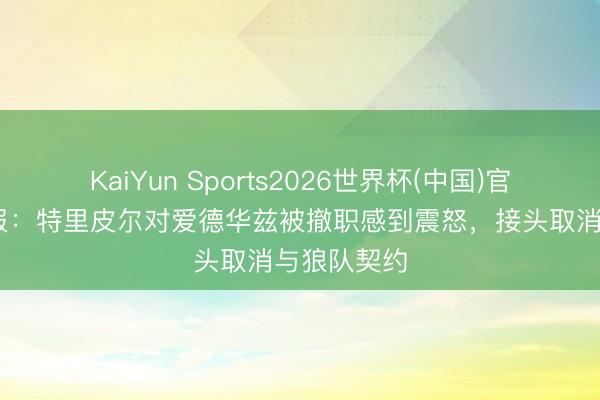 KaiYun Sports2026世界杯(中国)官方网站 邮报：特里皮尔对爱德华兹被撤职感到震怒，接头取消与狼队契约