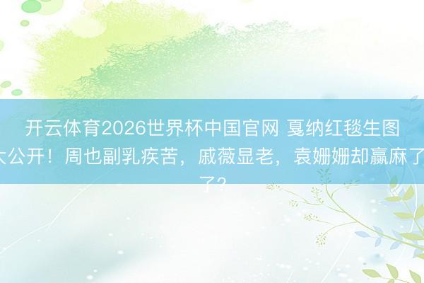 开云体育2026世界杯中国官网 戛纳红毯生图大公开！周也副乳疾苦，戚薇显老，袁姗姗却赢麻了？