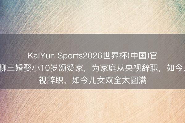 KaiYun Sports2026世界杯(中国)官方网站 59岁杨柳三婚娶小10岁颂赞家，为家庭从央视辞职，如今儿女双全太圆满