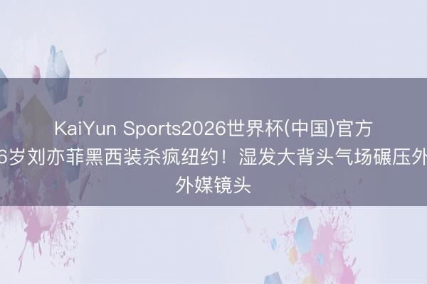 KaiYun Sports2026世界杯(中国)官方网站 36岁刘亦菲黑西装杀疯纽约！湿发大背头气场碾压外媒镜头