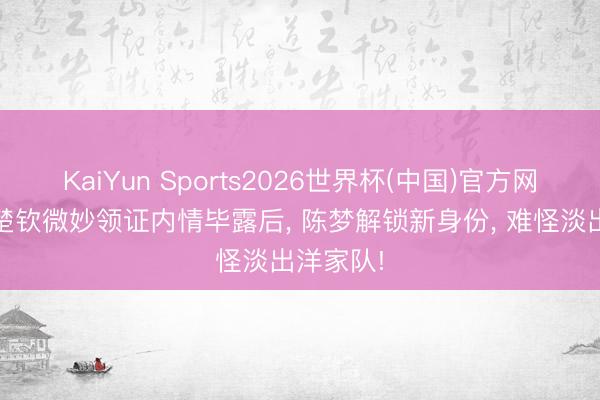 KaiYun Sports2026世界杯(中国)官方网站 和王楚钦微妙领证内情毕露后, 陈梦解锁新身份, 难怪淡出洋家队!