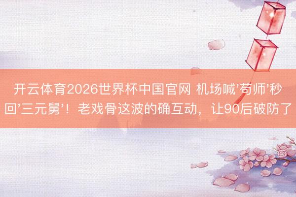 开云体育2026世界杯中国官网 机场喊'苟师'秒回'三元舅'！老戏骨这波的确互动，让90后破防了
