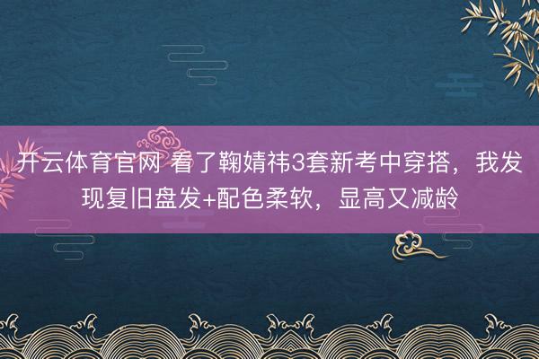 开云体育官网 看了鞠婧祎3套新考中穿搭，我发现复旧盘发+配色柔软，显高又减龄