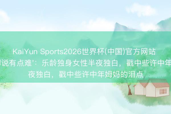 KaiYun Sports2026世界杯(中国)官方网站 '思生孩子却说有点难'：乐龄独身女性半夜独白，戳中些许中年姆妈的泪点