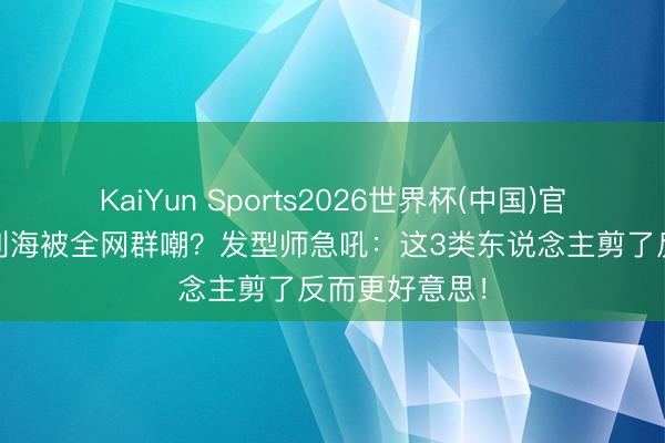 KaiYun Sports2026世界杯(中国)官方网站 王人刘海被全网群嘲？发型师急吼：这3类东说念主剪了反而更好意思！