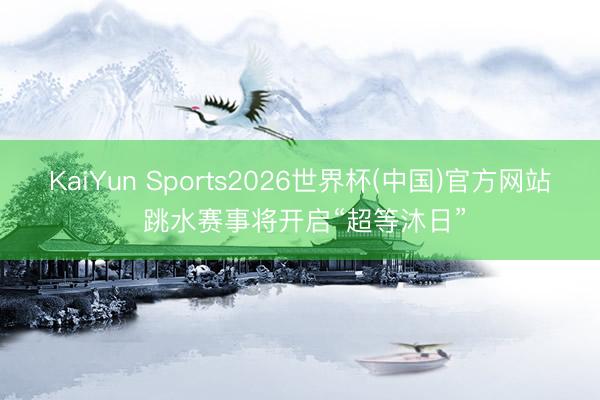 KaiYun Sports2026世界杯(中国)官方网站 跳水赛事将开启“超等沐日”