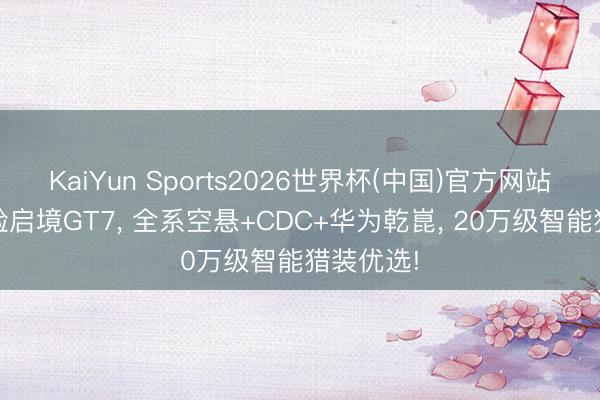 KaiYun Sports2026世界杯(中国)官方网站 深度体验启境GT7, 全系空悬+CDC+华为乾崑, 20万级智能猎装优选!