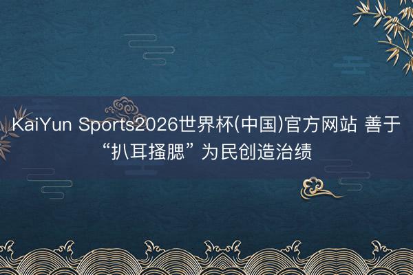 KaiYun Sports2026世界杯(中国)官方网站 善于“扒耳搔腮” 为民创造治绩