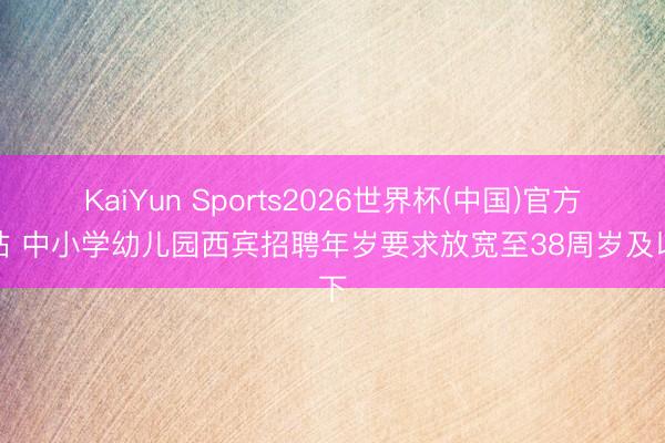 KaiYun Sports2026世界杯(中国)官方网站 中小学幼儿园西宾招聘年岁要求放宽至38周岁及以下