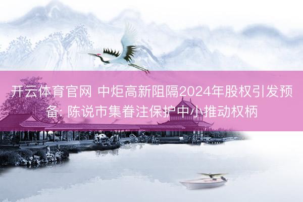 开云体育官网 中炬高新阻隔2024年股权引发预备: 陈说市集眷注保护中小推动权柄
