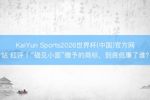 KaiYun Sports2026世界杯(中国)官方网站 红评丨“碰见小面”赠予的商标，到底低廉了谁？