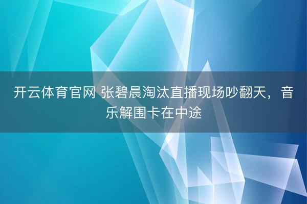 开云体育官网 张碧晨淘汰直播现场吵翻天，音乐解围卡在中途