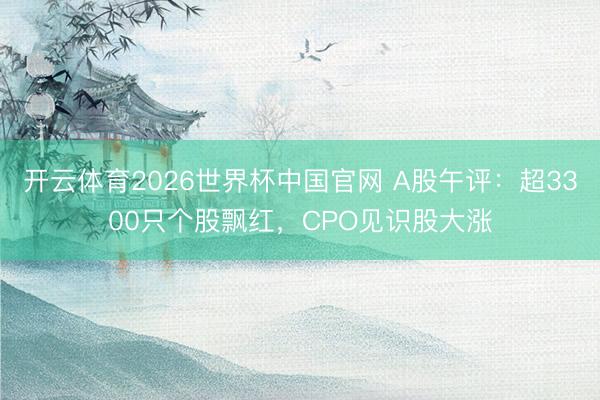 开云体育2026世界杯中国官网 A股午评：超3300只个股飘红，CPO见识股大涨