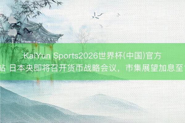 KaiYun Sports2026世界杯(中国)官方网站 日本央即将召开货币战略会议，市集展望加息至1%