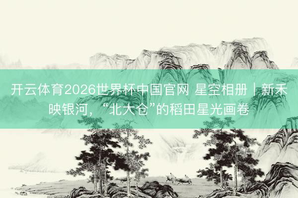 开云体育2026世界杯中国官网 星空相册｜新禾映银河，“北大仓”的稻田星光画卷