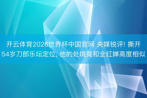 开云体育2026世界杯中国官网 央媒锐评! 撕开54岁刀郎乐坛定位， 他的处境竟和全红婵高度相似