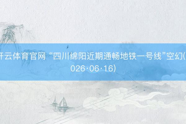 开云体育官网 “四川绵阳近期通畅地铁一号线”空幻(2026·06·16)