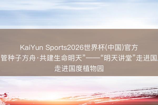 KaiYun Sports2026世界杯(中国)官方网站 “看管种子方舟·共建生命明天”——“明天讲堂”走进国度植物园