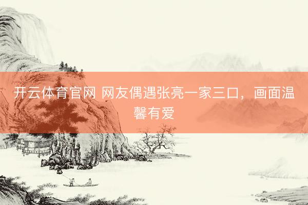 开云体育官网 网友偶遇张亮一家三口，画面温馨有爱