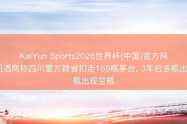 KaiYun Sports2026世界杯(中国)官方网站 沈阳酒商称四川警方跨省扣走159瓶茅台， 3年后多瓶出现空瓶
