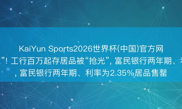KaiYun Sports2026世界杯(中国)官方网站 大额存单“一单难求”! 工行百万起存居品被“抢光”， 富民银行两年期、利率为2.35%居品售罄